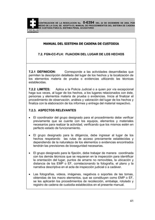 0-6394

CONTINUACION DE LA RESOLUCION No.
DEL 22 DE DICIEMBRE DE 2004, POR
MEDIO DE LA CUAL SE ADOPTA EL MANUAL DE PROCEDIMIENTOS DEL SISTEMA DE CADENA
DE CUSTODIA PARA EL SISTEMA PENAL ACUSATORIO

MANUAL DEL SISTEMA DE CADENA DE CUSTODIA
7.2. FGN-CC-FLH: FIJACION DEL LUGAR DE LOS HECHOS

7.2.1 DEFINICION:
Corresponde a las actividades desarrolladas que
permiten la descripción detallada del lugar de los hechos y la localización de
los elementos materia de prueba o evidencias utilizando las técnicas
establecidas.
7.2.2 LIMITES:
Aplica a la Policía Judicial o a quien por vía excepcional
haga sus veces, al lugar de los hechos, a los lugares relacionados con éste,
personas y elementos materia de prueba o evidencias. Inicia al finalizar el
procedimiento de observación, análisis y valoración del lugar de los hechos y
finaliza con la elaboración de los informes y entrega del material respectivo.
7.2.3. ASPECTOS RELEVANTES
•

El coordinador del grupo designado para el procedimiento debe verificar
previamente que se cuente con los equipos, elementos y materiales
necesarios para realizar la actividad, verificando que los mismos estén en
perfecto estado de funcionamiento.

•

El grupo designado para la diligencia, debe ingresar al lugar de los
hechos respetando las rutas de acceso previamente establecidas y
dependiendo de la naturaleza de los elementos o evidencias encontrados
tendrán las previsiones de bioseguridad necesarias.

•

El grupo designado para la fijación, debe trabajar de manera coordinada
con los demás técnicos que se requieran en la inspección para identificar
la orientación del lugar, puntos de amarre no removibles, la ubicación y
distancia de los EMP o EF, correlacionando la fotografía, el plano y la
narrativa descriptiva en el acta de inspección judicial o a cadáver.

•

Las fotografías, videos, imágenes, negativos o soportes de las tomas,
obtenidas de los macro elementos, que se constituyen como EMP o EF,
se les aplicarán los procedimientos de recolección, embalaje, rotulado y
registro de cadena de custodia establecidos en el presente manual.

41

 