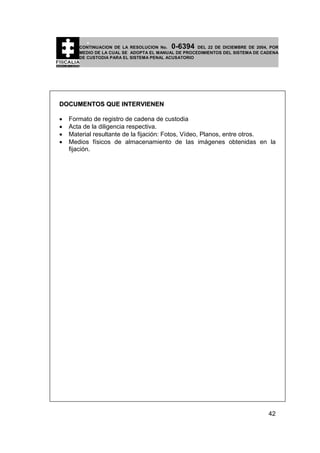 0-6394

CONTINUACION DE LA RESOLUCION No.
DEL 22 DE DICIEMBRE DE 2004, POR
MEDIO DE LA CUAL SE ADOPTA EL MANUAL DE PROCEDIMIENTOS DEL SISTEMA DE CADENA
DE CUSTODIA PARA EL SISTEMA PENAL ACUSATORIO

DOCUMENTOS QUE INTERVIENEN
•
•
•
•

Formato de registro de cadena de custodia
Acta de la diligencia respectiva.
Material resultante de la fijación: Fotos, Vídeo, Planos, entre otros.
Medios físicos de almacenamiento de las imágenes obtenidas en la
fijación.

42

 
