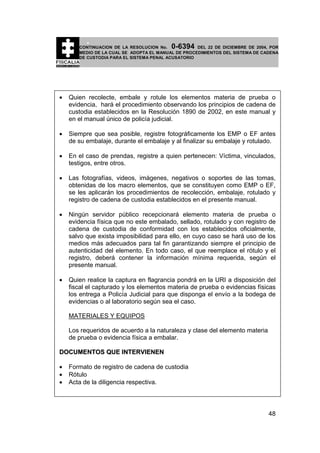 0-6394

CONTINUACION DE LA RESOLUCION No.
DEL 22 DE DICIEMBRE DE 2004, POR
MEDIO DE LA CUAL SE ADOPTA EL MANUAL DE PROCEDIMIENTOS DEL SISTEMA DE CADENA
DE CUSTODIA PARA EL SISTEMA PENAL ACUSATORIO

•

Quien recolecte, embale y rotule los elementos materia de prueba o
evidencia, hará el procedimiento observando los principios de cadena de
custodia establecidos en la Resolución 1890 de 2002, en este manual y
en el manual único de policía judicial.

•

Siempre que sea posible, registre fotográficamente los EMP o EF antes
de su embalaje, durante el embalaje y al finalizar su embalaje y rotulado.

•

En el caso de prendas, registre a quien pertenecen: Víctima, vinculados,
testigos, entre otros.

•

Las fotografías, videos, imágenes, negativos o soportes de las tomas,
obtenidas de los macro elementos, que se constituyen como EMP o EF,
se les aplicarán los procedimientos de recolección, embalaje, rotulado y
registro de cadena de custodia establecidos en el presente manual.

•

Ningún servidor público recepcionará elemento materia de prueba o
evidencia física que no este embalado, sellado, rotulado y con registro de
cadena de custodia de conformidad con los establecidos oficialmente,
salvo que exista imposibilidad para ello, en cuyo caso se hará uso de los
medios más adecuados para tal fin garantizando siempre el principio de
autenticidad del elemento. En todo caso, el que reemplace el rótulo y el
registro, deberá contener la información mínima requerida, según el
presente manual.

•

Quien realice la captura en flagrancia pondrá en la URI a disposición del
fiscal el capturado y los elementos materia de prueba o evidencias físicas
los entrega a Policía Judicial para que disponga el envío a la bodega de
evidencias o al laboratorio según sea el caso.
MATERIALES Y EQUIPOS
Los requeridos de acuerdo a la naturaleza y clase del elemento materia
de prueba o evidencia física a embalar.

DOCUMENTOS QUE INTERVIENEN
•
•
•

Formato de registro de cadena de custodia
Rótulo
Acta de la diligencia respectiva.

48

 