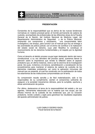 0-6394

CONTINUACION DE LA RESOLUCION No.
DEL 22 DE DICIEMBRE DE 2004, POR
MEDIO DE LA CUAL SE ADOPTA EL MANUAL DE PROCEDIMIENTOS DEL SISTEMA DE CADENA
DE CUSTODIA PARA EL SISTEMA PENAL ACUSATORIO

PRESENTACIÓN
Consientes de la responsabilidad que se deriva de las nuevas tendencias
normativas en materia procesal penal, el Comité permanente de cadena de
custodia, acompañado de profesionales de las diferentes áreas de la Fiscalía
General de la Nación, del Instituto Nacional de Medicina Legal, del
Departamento Administrativo de Seguridad y de la Policía Nacional,
emprendió con compromiso y entusiasmo,
una comprometida labor
investigativa y de ensayo, para concluir con el manual que hoy se entrega a
las autoridades de policía judicial, con el ánimo de contribuir a la realización
del estado social de derecho, cuyo pilar filosófico lo constituye el
reconocimiento de los derechos fundamentales y el respeto por la dignidad
humana.
Como el derecho al debido proceso ocupa lugar destacado dentro del marco
constitucional, a su vez derrotero del proceso penal, queremos llamar la
atención sobre la importancia que reviste la reflexión sobre el aspecto
probatorio que, en última instancia, viene a ser la columna de la investigación
penal. Así pues, invitamos a la lectura, sensibilización y socialización de los
procedimientos para mantener el sistema de cadena de custodia de los
elementos materiales probatorios, así como la aplicación minuciosa del
manual que se presenta, el cual fue construido con la participación de todos
los estamentos de las instituciones comprometidas con el tema.
Su comprensión resulta sencilla y de fácil materialización, solo si los
responsables de su cumplimiento, sienten el compromiso suficiente de
asegurar a la sociedad mecanismos idóneos, para la cumplida, oportuna y
eficaz administración de justicia.
Por último, destacamos el tema de la responsabilidad del estado y de sus
agentes, íntimamente relacionado con la materia que nos ocupa, por los
efectos mismos de la custodia de las evidencias que, por su vocación
probatoria, reviste cuidado y sigilo para garantizar los resultados esperados
del aparato administrador de justicia.

LUIS CAMILO OSORIO ISAZA
Fiscal General de la Nación

 