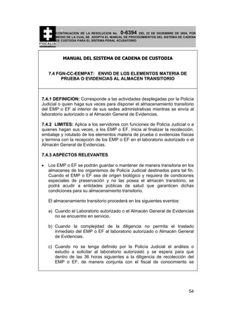 0-6394

CONTINUACION DE LA RESOLUCION No.
DEL 22 DE DICIEMBRE DE 2004, POR
MEDIO DE LA CUAL SE ADOPTA EL MANUAL DE PROCEDIMIENTOS DEL SISTEMA DE CADENA
DE CUSTODIA PARA EL SISTEMA PENAL ACUSATORIO

MANUAL DEL SISTEMA DE CADENA DE CUSTODIA
7.4 FGN-CC-EEMPAT: ENVIO DE LOS ELEMENTOS MATERIA DE
PRUEBA O EVIDENCIAS AL ALMACEN TRANSITORIO

7.4.1 DEFINICION: Corresponde a las actividades desplegadas por la Policía
Judicial o quien haga sus veces para disponer el almacenamiento transitorio
del EMP o EF al interior de sus sedes administrativas mientras se envía al
laboratorio autorizado o al Almacén General de Evidencias.
7.4.2 LIMITES: Aplica a los servidores con funciones de Policía Judicial o a
quienes hagan sus veces, a los EMP o EF. Inicia al finalizar la recolección,
embalaje y rotulado de los elementos materia de prueba o evidencias físicas
y termina con la recepción de los EMP o EF en el laboratorio autorizado o el
Almacén General de Evidencias.
7.4.3 ASPECTOS RELEVANTES
•

Los EMP o EF se podrán guardar o mantener de manera transitoria en los
almacenes de los organismos de Policía Judicial destinados para tal fin.
Cuando el EMP o EF sea de origen biológico y requiera de condiciones
especiales de preservación y no las posea el almacén transitorio, se
podrá acudir a entidades públicas de salud que garanticen dichas
condiciones para su almacenamiento transitorio.
El almacenamiento transitorio procederá en los siguientes eventos:
a) Cuando el Laboratorio autorizado o el Almacén General de Evidencias
no se encuentre en servicio.
b) Cuando la complejidad de la diligencia no permita el traslado
inmediato del EMP o EF al laboratorio autorizado o Almacén General
de Evidencias.
c) Cuando no se tenga definido por la Policía Judicial el análisis o
estudio a solicitar al laboratorio autorizado y se espera para que
dentro de las 36 horas siguientes a la diligencia de recolección del
EMP o EF, de manera conjunta con el fiscal de conocimiento se

54

 