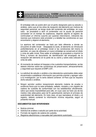 0-6394

CONTINUACION DE LA RESOLUCION No.
DEL 22 DE DICIEMBRE DE 2004, POR
MEDIO DE LA CUAL SE ADOPTA EL MANUAL DE PROCEDIMIENTOS DEL SISTEMA DE CADENA
DE CUSTODIA PARA EL SISTEMA PENAL ACUSATORIO

El embalaje sólo se podrá abrir por el perito designado para su estudio o
análisis, salvo que en los sitios de recepción del elemento por motivos de
seguridad personal, se tenga duda del contenido del embalaje, en cuyo
caso se procederá a abrir el contenedor con la ayuda de personal
conocedor en el manejo de explosivos, dejando adjunto al registro de
continuidad un informe suscrito por quienes intervinieron, indicando las
razones que motivaron este proceder y a detallar las condiciones en que
encontraron y dejaron el elemento.
La apertura del contenedor se hará por lado diferente a donde se
encuentre el sello inicial. Despejada la duda, el elemento se introducirá
preferiblemente en el embalaje inicial si las condiciones del mismo lo
permiten, en caso de utilizarse un nuevo embalaje se conservará el rótulo
y cinta de sello inicial. Para sellar el embalaje se procederá a imprimir la
firma y número de documento de identificación del encargado de la
recepción del elemento en la parte de su cierre y sobre esta colocará la
cinta de sello.
•

Al momento de realizar el traspaso a los custodios transportadores, se les
deberá informar sobre las condiciones de preservación, almacenamiento
y seguridad que requiere el EMP o EF,

•

La solicitud de estudio o análisis a los laboratorios autorizados debe estar
encaminada a establecer información que permita orientar y agregar valor
a la investigación, por lo tanto deberá contener: él Para que se requiera
dicho estudio o análisis.

•

Ningún servidor publico recepcionará elemento materia de prueba o
evidencia física que no este embalado, sellado, rotulado y con registro de
cadena de custodia de conformidad con los establecidos oficialmente,
salvo que exista imposibilidad para ello, en cuyo caso se hará uso de los
medios más adecuados para tal fin garantizando siempre el principio de
autenticidad del elemento. En todo caso, el que reemplace el rótulo y el
registro, deberá contener la información mínima requerida, según el
presente manual.

DOCUMENTOS QUE INTERVIENEN
•
•
•
•

Noticia criminal.
Solicitud de análisis o estudio por parte de la autoridad.
Formato de registro de cadena de custodia.
Registros electrónicos o manuales del Laboratorio autorizado.

61

 