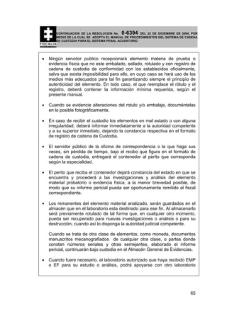 0-6394

CONTINUACION DE LA RESOLUCION No.
DEL 22 DE DICIEMBRE DE 2004, POR
MEDIO DE LA CUAL SE ADOPTA EL MANUAL DE PROCEDIMIENTOS DEL SISTEMA DE CADENA
DE CUSTODIA PARA EL SISTEMA PENAL ACUSATORIO

•

Ningún servidor publico recepcionará elemento materia de prueba o
evidencia física que no este embalado, sellado, rotulado y con registro de
cadena de custodia de conformidad con los establecidos oficialmente,
salvo que exista imposibilidad para ello, en cuyo caso se hará uso de los
medios más adecuados para tal fin garantizando siempre el principio de
autenticidad del elemento. En todo caso, el que reemplace el rótulo y el
registro, deberá contener la información mínima requerida, según el
presente manual.

•

Cuando se evidencie alteraciones del rotulo y/o embalaje, documéntelas
en lo posible fotográficamente.

•

En caso de recibir el custodio los elementos en mal estado o con alguna
irregularidad, deberá informar inmediatamente a la autoridad competente
y a su superior inmediato, dejando la constancia respectiva en el formato
de registro de cadena de Custodia.

•

El servidor público de la oficina de correspondencia o la que haga sus
veces, sin pérdida de tiempo, bajo el recibo que figura en el formato de
cadena de custodia, entregará el contenedor al perito que corresponda
según la especialidad.

•

El perito que reciba el contenedor dejará constancia del estado en que se
encuentra y procederá a las investigaciones y análisis del elemento
material probatorio o evidencia física, a la menor brevedad posible, de
modo que su informe pericial pueda ser oportunamente remitido al fiscal
correspondiente.

•

Los remanentes del elemento material analizado, serán guardados en el
almacén que en el laboratorio esta destinado para ese fin. Al almacenarlo
será previamente rotulado de tal forma que, en cualquier otro momento,
pueda ser recuperado para nuevas investigaciones o análisis o para su
destrucción, cuando así lo disponga la autoridad judicial competente.
Cuando se trate de otra clase de elementos, como moneda, documentos
manuscritos mecanografiados de cualquier otra clase, o partes donde
constan números seriales y otras semejantes, elaborado el informe
pericial, continuarán bajo custodia en el Almacén General de Evidencias.

•

Cuando fuere necesario, el laboratorio autorizado que haya recibido EMP
o EF para su estudio o análisis, podrá apoyarse con otro laboratorio

65

 