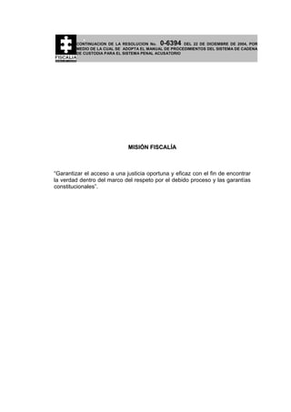 0-6394

CONTINUACION DE LA RESOLUCION No.
DEL 22 DE DICIEMBRE DE 2004, POR
MEDIO DE LA CUAL SE ADOPTA EL MANUAL DE PROCEDIMIENTOS DEL SISTEMA DE CADENA
DE CUSTODIA PARA EL SISTEMA PENAL ACUSATORIO

MISIÓN FISCALÍA

“Garantizar el acceso a una justicia oportuna y eficaz con el fin de encontrar
la verdad dentro del marco del respeto por el debido proceso y las garantías
constitucionales”.

 