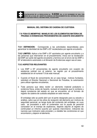 0-6394

CONTINUACION DE LA RESOLUCION No.
DEL 22 DE DICIEMBRE DE 2004, POR
MEDIO DE LA CUAL SE ADOPTA EL MANUAL DE PROCEDIMIENTOS DEL SISTEMA DE CADENA
DE CUSTODIA PARA EL SISTEMA PENAL ACUSATORIO

MANUAL DEL SISTEMA DE CADENA DE CUSTODIA
7.9 FGN-CC-MEMPPAE: MANEJO DE LOS ELEMENTOS MATERIA DE
PRUEBA O EVIDENCIAS PROVENIENTES DE AGENTE ENCUBIERTO

7.9.1 DEFINICION: Corresponde a las actividades desarrolladas para
garantizar la identidad de los EMP o EF recolectados por agente encubierto.
7.9.2 LIMITES: Aplica a los EMP o EF aportados por agente encubierto y a
las personas que intervienen en el procedimiento. Inicia con la recolección
del EMP por parte del agente encubierto y termina con el envío de los EMP o
EF al laboratorio autorizado o al Almacén de Evidencias según sea el caso.
7.9.3 ASPECTOS RELEVANTES
•

Los EMP o EF provenientes de agente encubierto con ocasión de
asistencia judicial con el exterior, se regirán por el procedimiento
establecido en el numeral 7.8 de este manual.

•

Cuando el fiscal de conocimiento de un caso tenga motivos fundados,
solicitará al Director Nacional o Seccional de Fiscalías, la autorización
para utilizar agentes encubiertos.

•

Toda persona que deba recibir un elemento material probatorio o
evidencia física, antes de hacerlo, revisará el recipiente que lo contiene y
dejará constancia del estado en que se encuentre, en el formato de
registro de cadena de custodia adoptado en este manual.
El embalaje sólo se podrá abrir por el perito designado para su estudio o
análisis, salvo que en los sitios de recepción del elemento por motivos de
seguridad personal, se tenga duda del contenido del embalaje, en cuyo
caso se procederá a abrir el contenedor con la ayuda de personal
conocedor en el manejo de explosivos, dejando adjunto al registro de
continuidad un informe suscrito por quienes intervinieron, indicando las
razones que motivaron este proceder y a detallar las condiciones en que
encontraron y dejaron el elemento.

82

 