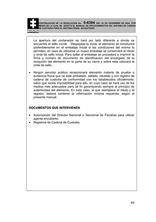 0-6394

CONTINUACION DE LA RESOLUCION No.
DEL 22 DE DICIEMBRE DE 2004, POR
MEDIO DE LA CUAL SE ADOPTA EL MANUAL DE PROCEDIMIENTOS DEL SISTEMA DE CADENA
DE CUSTODIA PARA EL SISTEMA PENAL ACUSATORIO

La apertura del contenedor se hará por lado diferente a donde se
encuentre el sello inicial. Despejada la duda, el elemento se introducirá
preferiblemente en el embalaje inicial si las condiciones del mismo lo
permiten, en caso de utilizarse un nuevo embalaje se conservará el rótulo
y cinta de sello inicial. Para sellar el embalaje se procederá a imprimir la
firma y número de documento de identificación del encargado de la
recepción del elemento en la parte de su cierre y sobre esta colocará la
cinta de sello.
•

Ningún servidor publico recepcionará elemento materia de prueba o
evidencia física que no este embalado, sellado, rotulado y con registro de
cadena de custodia de conformidad con los establecidos oficialmente,
salvo que exista imposibilidad para ello, en cuyo caso se hará uso de los
medios más adecuados para tal fin garantizando siempre el principio de
autenticidad del elemento. En todo caso, el que reemplace el rótulo y el
registro, deberá contener la información mínima requerida, según el
presente manual.

DOCUMENTOS QUE INTERVIENEN
•
•

Autorización del Director Nacional o Seccional de Fiscalías para utilizar
agente encubierto.
Registros de Cadena de Custodia.

83

 