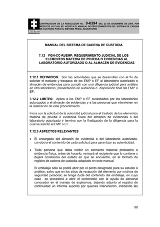 0-6394

CONTINUACION DE LA RESOLUCION No.
DEL 22 DE DICIEMBRE DE 2004, POR
MEDIO DE LA CUAL SE ADOPTA EL MANUAL DE PROCEDIMIENTOS DEL SISTEMA DE CADENA
DE CUSTODIA PARA EL SISTEMA PENAL ACUSATORIO

MANUAL DEL SISTEMA DE CADENA DE CUSTODIA
7.12 FGN-CC-RJEMP: REQUERIMIENTO JUDICIAL DE LOS
ELEMENTOS MATERIA DE PRUEBA O EVIDENCIAS AL
LABORATORIO AUTORIZADO O AL ALMACEN DE EVIDENCIAS

7.12.1 DEFINICION: Son las actividades que se desarrollan con el fin de
solicitar el traslado y traspaso de los EMP o EF al laboratorio autorizado o
almacén de evidencias para cumplir con una diligencia judicial para análisis
en otro laboratorio, presentación en audiencia o disposición final del EMP o
EF.
7.12.2 LIMITES: Aplica a los EMP o EF custodiados por los laboratorios
autorizados o el almacén de evidencias y a las personas que intervienen en
la realización de este procedimiento.
Inicia con la solicitud de la autoridad judicial para el traslado de los elementos
materia de prueba o evidencia física del almacén de evidencias o del
laboratorio autorizado y termina con la finalización de la diligencia para la
cual se solicitó el EMP o EF.
7.12.3 ASPECTOS RELEVANTES
•

El encargado del almacén de evidencia o del laboratorio autorizado,
corrobora el contenido de cada solicitud para garantizar su autenticidad.

•

Toda persona que deba recibir un elemento material probatorio o
evidencia física, antes de hacerlo, revisará el recipiente que lo contiene y
dejará constancia del estado en que se encuentre, en el formato de
registro de cadena de custodia adoptado en este manual.
El embalaje sólo se podrá abrir por el perito designado para su estudio o
análisis, salvo que en los sitios de recepción del elemento por motivos de
seguridad personal, se tenga duda del contenido del embalaje, en cuyo
caso se procederá a abrir el contenedor con la ayuda de personal
conocedor en el manejo de explosivos, dejando adjunto al registro de
continuidad un informe suscrito por quienes intervinieron, indicando las

98

 