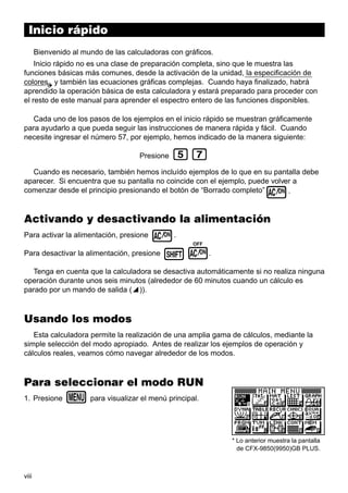 Inicio rápido
Bienvenido al mundo de las calculadoras con gráficos.
Inicio rápido no es una clase de preparación completa, sino que le muestra las
funciones básicas más comunes, desde la activación de la unidad, la especificación de
colores y también las ecuaciones gráficas complejas. Cuando haya finalizado, habrá
aprendido la operación básica de esta calculadora y estará preparado para proceder con
el resto de este manual para aprender el espectro entero de las funciones disponibles.
Cada uno de los pasos de los ejemplos en el inicio rápido se muestran gráficamente
para ayudarlo a que pueda seguir las instrucciones de manera rápida y fácil. Cuando
necesite ingresar el número 57, por ejemplo, hemos indicado de la manera siguiente:
Presione

fh

Cuando es necesario, también hemos incluído ejemplos de lo que en su pantalla debe
aparecer. Si encuentra que su pantalla no coincide con el ejemplo, puede volver a
comenzar desde el principio presionando el botón de “Borrado completo”
.

o

Activando y desactivando la alimentación

o.
Para desactivar la alimentación, presione ! o.

Para activar la alimentación, presione

OFF

Tenga en cuenta que la calculadora se desactiva automáticamente si no realiza ninguna
operación durante unos seis minutos (alrededor de 60 minutos cuando un cálculo es
parado por un mando de salida (^)).

Usando los modos
Esta calculadora permite la realización de una amplia gama de cálculos, mediante la
simple selección del modo apropiado. Antes de realizar los ejemplos de operación y
cálculos reales, veamos cómo navegar alrededor de los modos.

Para seleccionar el modo RUN
1. Presione

m para visualizar el menú principal.

* Lo anterior muestra la pantalla
de CFX-9850(9950)GB PLUS.

viii

 