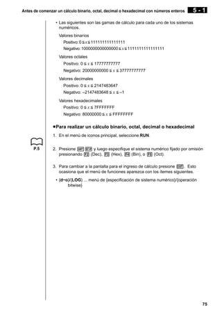 Antes de comenzar un cálculo binario, octal, decimal o hexadecimal con números enteros

5-1

• Las siguientes son las gamas de cálculo para cada uno de los sistemas
numéricos.
Valores binarios
Positivo: 0 < x < 111111111111111
Negativo: 1000000000000000 < x < 1111111111111111
Valores octales
Positivo: 0 < x < 17777777777
Negativo: 20000000000 < x < 37777777777
Valores decimales
Positivo: 0 < x < 2147483647
Negativo: –2147483648 < x < –1
Valores hexadecimales
Positivo: 0 < x < 7FFFFFFF
Negativo: 80000000 < x < FFFFFFFF

u Para realizar un cálculo binario, octal, decimal o hexadecimal
1. En el menú de iconos principal, seleccione RUN.
P.5

2. Presione !Z y luego especifique el sistema numérico fijado por omisión
presionando 2 (Dec), 3 (Hex), 4 (Bin), o 5 (Oct).
3. Para cambiar a la pantalla para el ingreso de cálculo presione J. Esto
ocasiona que el menú de funciones aparezca con los ítemes siguientes.
• {d~o}/{LOG} ... menú de {especificación de sistema numérico}/{operación
bitwise}

75

 