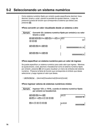 5-2 Seleccionando un sistema numérico
Como sistema numérico fijado por omisión puede especificarse decimal, hexadecimal, binario u octal, usando la pantalla de ajustes básicos. Luego de
presionar la tecla de función que corresponde al sistema que desea usar,
presione w.

u Para convertir un valor visualizado desde un sistema a otro
Ejemplo

Convertir 2210 (sistema numérico fijado por omisión) a su valor
binario u octal.

A!Z2(Dec)J1(d~o)1(d)
ccw
!Z4(Bin)Jw

!Z5(Oct)Jw

u Para especificar un sistema numérico para un valor de ingreso
Se puede especificar un sistema numérico para cada valor que ingresa. Mientras
se ajusta binario, octal, decimal o hexadecimal como el sistema numérico fijado
por omisión, presione 1 (d~o) para visualizar un menú de símbolos del sistema
numérico. Presione la tecla de función que corresponda al símbolo que desea
seleccionar y luego ingrese el valor que desea.
• {d}/{h}/{b}/{o} ... {decimal}/{hexadecimal}/{binario}/{octal}

u Para ingresar valores de sistemas numéricos mixtos
Ejemplo

Ingresar 12310 o 10102 , cuando el sistema numérico fijado
por omisión es hexadecimal.

!Z3(Hex)J
A1(d~o)1(d)bcdw
3(b)babaw

76

 
