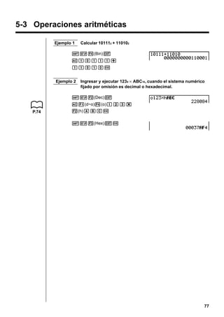 5-3 Operaciones aritméticas
Ejemplo 1

Calcular 101112 + 110102

!Z4(Bin)J
Ababbb+
bbabaw
Ejemplo 2

Ingresar y ejecutar 1238 × ABC16 , cuando el sistema numérico
fijado por omisión es decimal o hexadecimal.

!Z2(Dec)J
A1(d~o)4(o)bcd*
P.74

2(h)ABCw
!Z3(Hex)Jw

77

 