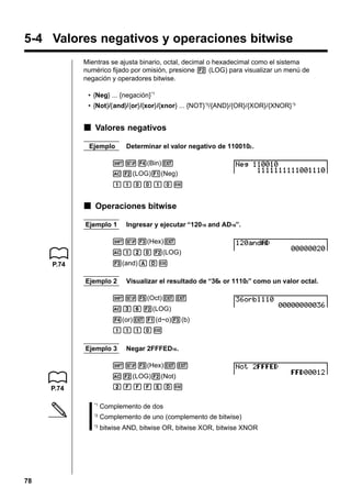 5-4 Valores negativos y operaciones bitwise
Mientras se ajusta binario, octal, decimal o hexadecimal como el sistema
numérico fijado por omisión, presione 2 (LOG) para visualizar un menú de
negación y operadores bitwise.
• {Neg} ... {negación}*1
• {Not}/{and}/{or}/{xor}/{xnor} ... {NOT} *2/{AND}/{OR}/{XOR}/{XNOR} *3

k Valores negativos
Ejemplo

Determinar el valor negativo de 1100102 .

!Z4(Bin)J
A2(LOG)1(Neg)
bbaabaw

k Operaciones bitwise
Ejemplo 1

Ingresar y ejecutar “12016 and AD16”.

!Z3(Hex)J
Abca2(LOG)
3(and)ADw

P.74

Ejemplo 2

Visualizar el resultado de “368 or 11102” como un valor octal.

!Z5(Oct)JJ
Adg2(LOG)
4(or)J1(d~o)3(b)
bbbaw
Ejemplo 3

Negar 2FFFED16 .

!Z3(Hex)JJ
A2(LOG)2(Not)
cFFFEDw

P.74
*1

Complemento de uno (complemento de bitwise)

*3

78

Complemento de dos

*2

bitwise AND, bitwise OR, bitwise XOR, bitwise XNOR

 