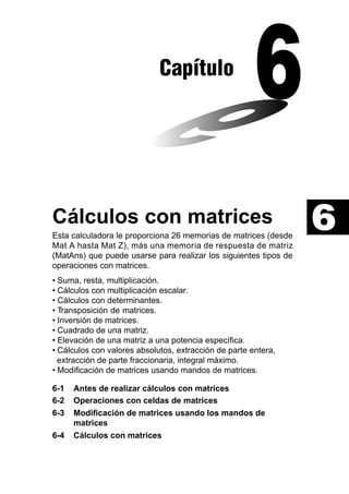 Capítulo

Cálculos con matrices
Esta calculadora le proporciona 26 memorias de matrices (desde
Mat A hasta Mat Z), más una memoria de respuesta de matriz
(MatAns) que puede usarse para realizar los siguientes tipos de
operaciones con matrices.
• Suma, resta, multiplicación.
• Cálculos con multiplicación escalar.
• Cálculos con determinantes.
• Transposición de matrices.
• Inversión de matrices.
• Cuadrado de una matriz.
• Elevación de una matriz a una potencia específica.
• Cálculos con valores absolutos, extracción de parte entera,
extracción de parte fraccionaria, integral máximo.
• Modificación de matrices usando mandos de matrices.
6-1
6-2
6-3
6-4

Antes de realizar cálculos con matrices
Operaciones con celdas de matrices
Modificación de matrices usando los mandos de
matrices
Cálculos con matrices

6

 
