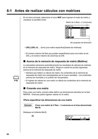 6-1 Antes de realizar cálculos con matrices
En el menú principal, seleccione el icono MAT para ingresar el modo de matriz y
visualizar su pantalla inicial.
Matriz de 2 (filas) × 2 (columnas)

Sin preajuste de dimensión

• {DEL}/{DEL·A} ... borra {una matriz específica}/{todas las matrices}
• El número máximo de filas que pueden especificarse para una matriz es de
255, y el número máximo de columnas es 255.

k Acerca de la memoria de respuesta de matriz (MatAns)
La calculadora almacena automáticamente los resultados de cálculos de matrices
en la memoria de respuesta de matriz. Tenga en cuenta los puntos siguientes
acerca de la memoria de respuesta de matriz.
• Siempre que realiza un cálculo de matriz, los contenidos de la memoria de
respuesta de matriz son reemplazados por el nuevo resultado. Los contenidos
previos son borrados y no podrán ser recuperados.
P.92

• El ingreso de valores en una matriz no afecta los contenidos de la memoria de
respuesta de matriz.

k Creando una matriz
Para crear una matriz, primero debe definir sus dimensiones (tamaño) en la lista
MATRIX. Entonces podrá ingresar valores en la matriz.

u Para especificar las dimensiones de una matriz
Ejemplo

Crear una matriz de 2 filas × 3 columnas en el área denominada
Mat B.

Destaque en brillante Mat B.
c

80

 
