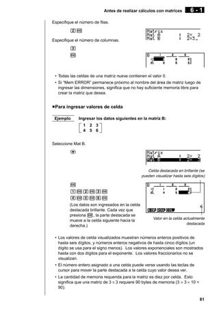 Antes de realizar cálculos con matrices

6-1

Especifique el número de filas.
cw
Especifique el número de columnas.
d
w

• Todas las celdas de una matriz nueva contienen el valor 0.
• Si “Mem ERROR” permanece próximo al nombre del área de matriz luego de
ingresar las dimensiones, significa que no hay suficiente memoria libre para
crear la matriz que desea.

u Para ingresar valores de celda
Ejemplo

Ingresar los datos siguientes en la matriz B:
1
4

2 3
5 6

Seleccione Mat B.
c

Celda destacada en brillante (se
pueden visualizar hasta seis dígitos)

w
bwcwdw
ewfwgw
(Los datos son ingresados en la celda
destacada brillante. Cada vez que
presiona w, la parte destacada se
mueve a la celda siguiente hacia la
derecha.)

Valor en la celda actualmente
destacada

• Los valores de celda visualizados muestran números enteros positivos de
hasta seis dígitos, y números enteros negativos de hasta cinco dígitos (un
dígito se usa para el signo menos). Los valores exponenciales son mostrados
hasta con dos dígitos para el exponente. Los valores fraccionarios no se
visualizan.
• El número entero asignado a una celda puede verse usando las teclas de
cursor para mover la parte destacada a la celda cuyo valor desea ver.
• La cantidad de memoria requerida para la matriz es diez por celda. Esto
significa que una matriz de 3 × 3 requiere 90 bytes de memoria (3 × 3 × 10 =
90).
81

 