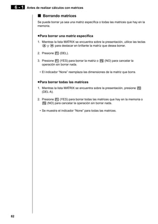 6-1

Antes de realizar cálculos con matrices

k Borrando matrices
Se puede borrar ya sea una matriz específica o todas las matrices que hay en la
memoria.

u Para borrar una matriz específica
1. Mientras la lista MATRIX se encuentra sobre la presentación, utilice las teclas
f y c para destacar en brillante la matriz que desea borrar.
2. Presione 1 (DEL).
3. Presione 1 (YES) para borrar la matriz o 6 (NO) para cancelar la
operación sin borrar nada.
• El indicador “None” reemplaza las dimensiones de la matriz que borra.

u Para borrar todas las matrices
1. Mientras la lista MATRIX se encuentra sobre la presentación, presione 2
(DEL·A).
2. Presione 1 (YES) para borrar todas las matrices que hay en la memoria o
6 (NO) para cancelar la operación sin borrar nada.
• Se muestra el indicador “None” para todas las matrices.

82

 