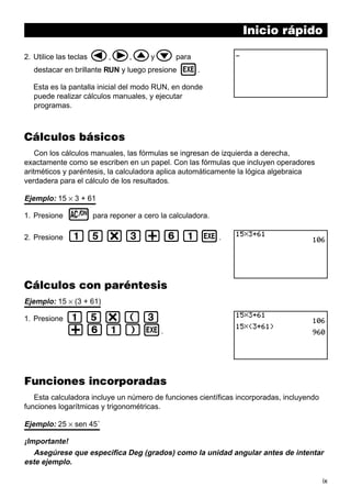 Inicio rápido

d,e,fyc para
destacar en brillante RUN y luego presione w.

2. Utilice las teclas

Esta es la pantalla inicial del modo RUN, en donde
puede realizar cálculos manuales, y ejecutar
programas.

Cálculos básicos
Con los cálculos manuales, las fórmulas se ingresan de izquierda a derecha,
exactamente como se escriben en un papel. Con las fórmulas que incluyen operadores
aritméticos y paréntesis, la calculadora aplica automáticamente la lógica algebraica
verdadera para el cálculo de los resultados.

Ejemplo: 15 × 3 + 61
1. Presione

o para reponer a cero la calculadora.

2. Presione

bf*d+gbw.

Cálculos con paréntesis
Ejemplo: 15 × (3 + 61)
1. Presione

bf*(d
+gb)w.

Funciones incorporadas
Esta calculadora incluye un número de funciones científicas incorporadas, incluyendo
funciones logarítmicas y trigonométricas.

Ejemplo: 25 × sen 45˚
¡Importante!
Asegúrese que especifica Deg (grados) como la unidad angular antes de intentar
este ejemplo.
ix

 
