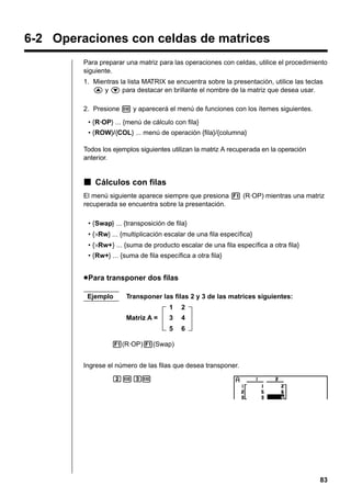 6-2 Operaciones con celdas de matrices
Para preparar una matriz para las operaciones con celdas, utilice el procedimiento
siguiente.
1. Mientras la lista MATRIX se encuentra sobre la presentación, utilice las teclas
f y c para destacar en brillante el nombre de la matriz que desea usar.
2. Presione w y aparecerá el menú de funciones con los ítemes siguientes.
• {R·OP} ... {menú de cálculo con fila}
• {ROW}/{COL} ... menú de operación {fila}/{columna}
Todos los ejemplos siguientes utilizan la matriz A recuperada en la operación
anterior.

k Cálculos con filas
El menú siguiente aparece siempre que presiona 1 (R·OP) mientras una matriz
recuperada se encuentra sobre la presentación.
• {Swap} ... {transposición de fila}
• {×Rw} ... {multiplicación escalar de una fila específica}
• {×Rw+} ... {suma de producto escalar de una fila específica a otra fila}
• {Rw+} ... {suma de fila específica a otra fila}

u Para transponer dos filas
Ejemplo

Transponer las filas 2 y 3 de las matrices siguientes:
1

2

3

4

5

Matriz A =

6

1(R·OP)1(Swap)
Ingrese el número de las filas que desea transponer.
cwd
w

83

 