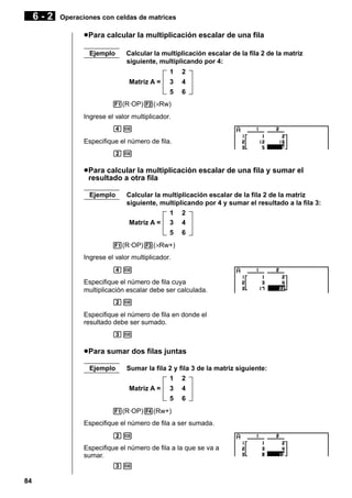 6-2

Operaciones con celdas de matrices

u Para calcular la multiplicación escalar de una fila
Ejemplo

Calcular la multiplicación escalar de la fila 2 de la matriz
siguiente, multiplicando por 4:
Matriz A =

1
3
5

2
4
6

1(R·OP)2(×Rw)
Ingrese el valor multiplicador.
ew
Especifique el número de fila.
cw

u Para calcular la multiplicación escalar de una fila y sumar el
resultado a otra fila
Ejemplo

Calcular la multiplicación escalar de la fila 2 de la matriz
siguiente, multiplicando por 4 y sumar el resultado a la fila 3:
1 2
Matriz A = 3 4
5 6

1(R·OP)3(×Rw+)
Ingrese el valor multiplicador.
ew
Especifique el número de fila cuya
multiplicación escalar debe ser calculada.
cw
Especifique el número de fila en donde el
resultado debe ser sumado.
dw

u Para sumar dos filas juntas
Ejemplo

Sumar la fila 2 y fila 3 de la matriz siguiente:
1 2
Matriz A = 3 4
5 6

1(R·OP)4(Rw+)
Especifique el número de fila a ser sumada.
cw
Especifique el número de fila a la que se va a
sumar.
dw
84

 