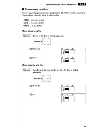 Operaciones con celdas de matrices

6-2

k Operaciones con filas
El menú siguiente aparece siempre que presiona 2 (ROW) mientras una matriz
recuperada se encuentra sobre la presentación.
• {DEL} ... {borrado de fila}
• {INS} ... {inserción de fila}
• {ADD} ... {suma de fila}

u Para borrar una fila
Ejemplo

Borrar la fila 2 de la matriz siguiente:
1

2

3

4

5

Matriz A =

6

2(ROW)c

1(DEL)

u Para insertar una fila
Ejemplo

Insertar una fila nueva entre las filas 1 y 2 de la matriz
siguiente:
1

2

3

4

5

Matriz A =

6

2(ROW)c

2(INS)

85

 