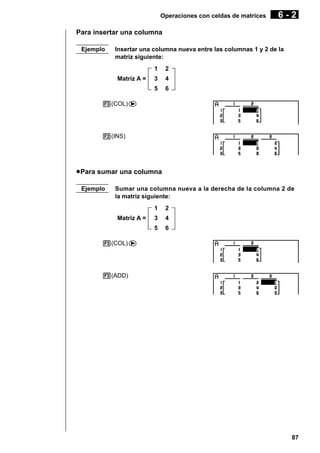 Operaciones con celdas de matrices

6-2

Para insertar una columna
Ejemplo

Insertar una columna nueva entre las columnas 1 y 2 de la
matriz siguiente:
1

2

3

4

5

Matriz A =

6

3(COL)e

2(INS)

u Para sumar una columna
Ejemplo

Sumar una columna nueva a la derecha de la columna 2 de
la matriz siguiente:
1

2

3

4

5

Matriz A =

6

3(COL)e

3(ADD)

87

 