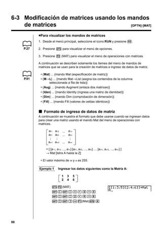 6-3 Modificación de matrices usando los mandos
de matrices
[OPTN]-[MAT]
uPara visualizar los mandos de matrices
1. Desde el menú principal, seleccione el icono RUN y presione w.
P.27

2. Presione K para visualizar el menú de opciones.
3. Presione 2 (MAT) para visualizar el menú de operaciones con matrices.
A continuación se describen solamente los ítemes del menú de mandos de
matrices que se usan para la creación de matrices e ingreso de datos de matriz.

P.91

• {Mat} ... {mando Mat (especificación de matriz)}
• {M→L} ... {mando Mat→List (asigna los contenidos de la columna
seleccionada a fila de lista)}
• {Aug} ... {mando Augment (enlaza dos matrices)}
• {Iden} ... {mando Identity (ingresa una matriz de identidad)}
• {Dim} ... {mando Dim (comprobación de dimensión)}
• {Fill} ... {mando Fill (valores de celdas idénticos)}

k Formato de ingreso de datos de matriz
A continuación se muestra el formato que debe usarse cuando se ingresan datos
para crear una matriz usando el mando Mat del menú de operaciones con
matrices.
a11 a12
a21 a22

a1 n
a2 n

am 1 am 2

amn

= [ [a 11, a12, ..., a1n ] [a21, a22 , ..., a2n] .... [am1, am 2, ..., amn] ]
→ Mat [letra A hasta la Z]
• El valor máximo de m y n es 255.
Ejemplo 1

Ingresar los datos siguientes como la Matriz A:
1
2

3
4

5
6

K2(MAT)
![![b,d,f
!]![c,e,g
!]!]a1(Mat)aA

88

 