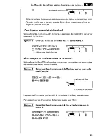Modificación de matrices usando los mandos de matrices
w

6-3

Nombre de matriz

• Si la memoria se llena cuando está ingresando los datos, se generará un error.
• También puede usar el formato anterior dentro de un programa en el que se
ingresan datos de matrices.

u Para ingresar una matriz de identidad
Utilice el mando de identificación de menú de operación de matriz (1) para crear
una matriz de identidad.
Ejemplo 2

Crear una matriz de identidad de 3 × 3 como Matriz A.

K2(MAT)6(g)1(Iden)
da6(g)1(Mat)aAw
Número de filas/columnas

u Para comprobar las dimensiones de una matriz
Utilice el mando Dim (2) del menú de operaciones con matrices para comprobar
las dimensiones de una matriz existente.
Ejemplo 3

Comprobar las dimensiones de la Matriz A, que fue ingresada
en el Ejemplo 1.

K2(MAT)6(g)2(Dim)6(g)
1(Mat) aAw

Número de filas

Número de columnas

La presentación muestra que la matriz A consiste de dos filas y tres columnas.
Para especificar las dimensiones de la matriz puede usar {Dim}.
Ejemplo 4

Especificar las dimensiones de 2 filas y 3 columnas para la
matriz B.

!{c,d!}aK
2(MAT)6(g)2(Dim)6(g)
1(Mat)aBw

89

 