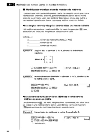 6-3

Modificación de matrices usando los mandos de matrices

k Modificando matrices usando mandos de matrices
Los mandos de matrices también pueden usarse para asignar valores y recuperar
valores desde una matriz existente, para llenar todas las celdas de una matriz
existente con el mismo valor, para combinar dos matrices en una sola matriz, y
para asignar los contenidos de una columna de matriz a un archivo de lista.

u Para asignar valores y recuperar valores desde una matriz existente
Utilice el formato siguiente con el mando Mat del menú de operación (1) para
especificar una celda para recuperación y asignación de valor.
Mat X [m, n]
X ..................... nombre de matriz (A hasta la Z, o Ans)
m ........................ número de fila
n ......................... número de columna
Ejemplo 1

Asignar 10 a la celda en la fila 1, columna 2 de la matriz
siguiente:
1

2

3

4

5

Matriz A =

6

baaK2(MAT)1(Mat)
aA![b,c!]w
Ejemplo 2

Multiplicar el valor dentro de la celda en la fila 2, columna 2 de
la matriz anterior por 5.

K2(MAT)1(Mat)
aA![c,c!]
*fw

u Para llenar una matriz con valores idénticos y combinar dos
matrices en una sola matriz
Utilice el mando Fill (3) del menú de operaciones con matrices para llenar todas
las celdas de una matriz existente con un valor idéntico, o el mando Augment
(5) para combinar dos matrices existentes en una sola matriz.
Ejemplo 1

Llenar todas las celdas de la matriz A con el valor 3.

K2(MAT)6(g)3(Fill)
d,6(g)1(Mat)aAw
Valor llenador

90

 