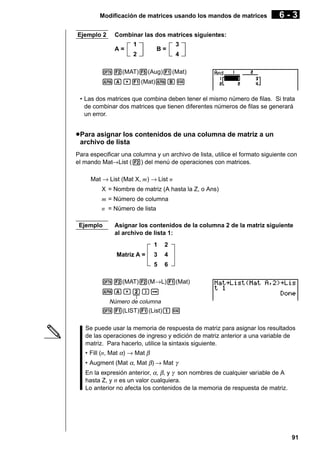 Modificación de matrices usando los mandos de matrices
Ejemplo 2

6-3

Combinar las dos matrices siguientes:
A=

1

B=

2

3
4

K2(MAT)5(Aug)1(Mat)
aA,1(Mat)aBw
• Las dos matrices que combina deben tener el mismo número de filas. Si trata
de combinar dos matrices que tienen diferentes números de filas se generará
un error.

u Para asignar los contenidos de una columna de matriz a un
archivo de lista
Para especificar una columna y un archivo de lista, utilice el formato siguiente con
el mando Mat→List (2) del menú de operaciones con matrices.
Mat → List (Mat X, m) → List n
X = Nombre de matriz (A hasta la Z, o Ans)
m = Número de columna
n = Número de lista
Ejemplo

Asignar los contenidos de la columna 2 de la matriz siguiente
al archivo de lista 1:
1

2

3

4

5

Matriz A =

6

K2(MAT)2(M→L)1(Mat)
aA,c)a
Número de columna
K1(LIST)1(List)bw

Se puede usar la memoria de respuesta de matriz para asignar los resultados
de las operaciones de ingreso y edición de matriz anterior a una variable de
matriz. Para hacerlo, utilice la sintaxis siguiente.
• Fill (n, Mat α) → Mat β
• Augment (Mat α, Mat β) → Mat γ
En la expresión anterior, α, β, y γ son nombres de cualquier variable de A
hasta Z, y n es un valor cualquiera.
Lo anterior no afecta los contenidos de la memoria de respuesta de matriz.

91

 