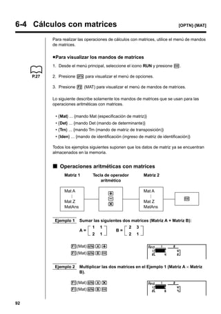 6-4 Cálculos con matrices

[OPTN]-[MAT]

Para realizar las operaciones de cálculos con matrices, utilice el menú de mandos
de matrices.

u Para visualizar los mandos de matrices
1. Desde el menú principal, seleccione el icono RUN y presione w.
P.27

2. Presione K para visualizar el menú de opciones.
3. Presione 2 (MAT) para visualizar el menú de mandos de matrices.
Lo siguiente describe solamente los mandos de matrices que se usan para las
operaciones aritméticas con matrices.
• {Mat} ... {mando Mat (especificación de matriz)}
• {Det} ... {mando Det (mando de determinante)}
• {Trn} ... {mando Trn (mando de matriz de transposición)}
• {Iden} ... {mando de identificación (ingreso de matriz de identificación)}
Todos los ejemplos siguientes suponen que los datos de matriz ya se encuentran
almacenados en la memoria.

k Operaciones aritméticas con matrices
Matriz 1

Tecla de operador
aritmético

Mat A

Mat A

+
*

Mat Z
MatAns
Ejemplo 1

Matriz 2

Mat Z
MatAns

w

Sumar las siguientes dos matrices (Matriz A + Matriz B):
A=

1

1

2

1

B=

2

3

2

1

1(Mat)aA+
1(Mat)aBw
Ejemplo 2

Multiplicar las dos matrices en el Ejemplo 1 (Matriz A × Matriz
B).

1(Mat)aA*
1(Mat)aBw
92

 