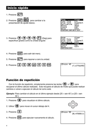 Inicio rápido
1. Presione

o.
SET UP

!m

2. Presione
para cambiar a la
presentación de ajuste básico.

cccc1

3. Presione
(Deg) para
especificar grados como la unidad angular.

4. Presione

J para salir del menú.

5. Presione

o para reponer a cero la unidad.

6. Presione

cf*sefw.

Función de repetición

d e

Con la función de repetición, simplemente presione las teclas
o
para
recuperar el último cálculo realizado. Esto recupera el cálculo de modo que puede realizar
cambios o volver a ejecutar el cálculo tal como está.

Ejemplo: Para cambiar el cálculo en el último ejemplo desde (25 × sen 45˚) a (25 × sen
55˚)
1. Presione
2. Utilice

d para visualizar el último cálculo.

d para mover el cursor debajo del 4.

3. Presione

f.

4. Presione

w para ejecutar nuevamente el cálculo.

x

 