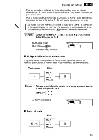 Cálculos con matrices

6-4

• Para ser sumadas o restadas, las dos matrices deben tener las mismas
dimensiones. Si intenta sumar o restar matrices de dimensiones diferentes, se
generará un error.
• Para la multiplicación, el número de columnas en la Matriz 1 debe coincidir con
el número de filas en la Matriz 2. De otro modo, se generará un error.
• Se puede usar una matriz de identidad en lugar de la Matriz 1 o Matriz 2 en
el formato aritmético de matrices. Para ingresar la matriz de identificación,
utilice el mando de identificación (1) del menú de mando de matrices.
Ejemplo 3

Multiplicar la Matriz A (desde el ejemplo 1) por una matriz
de identificación de 2 × 2.

1(Mat)aA*
6(g)1(Iden)cw
Número de filas y columnas.

k Multiplicación escalar de matrices
El siguiente es el formato para el cálculo de una multiplicación escalar de
matrices, que multiplica el valor de cada celda de la matriz por el mismo valor.
Valor escalar

Matriz
Mat A

k

Ejemplo

Mat Z
MatAns

w

Calcular la multiplicación escalar de la matriz siguiente usando
el valor multiplicador de 4:
Matriz A =

1

2

3

4

e1(Mat)aAw

k Determinante
Matriz
Mat A
3 (Det)

Mat Z
MatAns

w

93

 