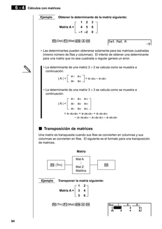 6-4

Cálculos con matrices
Ejemplo

Obtener la determinante de la matriz siguiente:
1

2

3

4

5

6

–1 –2

0

Matriz A =

3(Det)1(Mat)aAw
• Las determinantes pueden obtenerse solamente para las matrices cuadradas
(mismo número de filas y columnas). El intento de obtener una determinante
para una matriz que no sea cuadrada o regular genera un error.
• La determinante de una matriz 2 × 2 se calcula como se muestra a
continuación.
|A|=

a11 a12

= a11a22 – a 12a21

a21 a22

• La determinante de una matriz 3 × 3 se calcula como se muestra a
continuación.
a11 a12 a13
|A|=

a21 a22 a23
a31 a32 a33

= a11a22 a33 + a12a23 a31 + a13 a21a32
– a11 a23a32 – a12 a21 a33 – a13a22 a31

k Transposición de matrices
Una matriz es transpuesta cuando sus filas se convierten en columnas y sus
columnas se convierten en filas. El siguiente es el formato para una transposición
de matrices.
Matriz
Mat A
4 (Trn)

Ejemplo

Mat Z
MatAns

Transponer la matriz siguiente:
1

2

3

4

5

Matriz A =

6

4(Trn)1(Mat)aAw

94

w

 