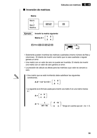 Cálculos con matrices

6-4

k Inversión de matrices
Matriz
Mat A
!X

Mat Z
MatAns
Ejemplo

w

Invertir la matriz siguiente:
1

2

3

Matriz A =

4

1(Mat)aA!Xw

• Solamente pueden invertirse las matrices cuadradas (mismo número de filas y
columnas). El intento de invertir una matriz que no sea cuadrada o regular
genera un error.
• Una matriz con un valor de cero no puede ser invertida. El intento de invertir
una matriz con un valor de cero genera un error.
• La precisión de cálculo se afecta para las matrices cuyo valor es cercano a
cero.
• Una matriz que se está invirtiendo debe satisfacer las siguientes
condiciones.
A A–1 = A–1 A = E =

1

0

0

1

• La siguiente es la fórmula usada para invertir una matriz A en una matriz inversa
A–1.
A=

A–1 =

a

b

c

d

1
ad – bc

d –b
–c

a

Tenga en cuenta que ad – bc G 0.

95

 
