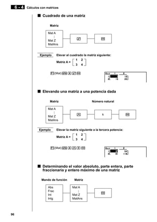6-4

Cálculos con matrices

k Cuadrado de una matriz
Matriz
Mat A
Mat Z
MatAns

Ejemplo

x

w

Elevar al cuadrado la matriz siguiente:
Matriz A =

1

2

3

4

1(Mat)aAxw

k Elevando una matriz a una potencia dada
Matriz

Número natural

Mat A
Mat Z
MatAns
Ejemplo

M

k

w

Elevar la matriz siguiente a la tercera potencia:
Matriz A =

1

2

3

4

1(Mat)aAMdw

k Determinando el valor absoluto, parte entera, parte
fraccionaria y entero máximo de una matriz
Mando de función
Abs
Frac
Int
Intg

96

Matriz
Mat A
Mat Z
MatAns

w

 