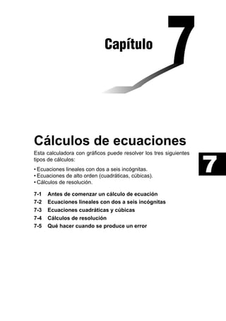Capítulo

Cálculos de ecuaciones
Esta calculadora con gráficos puede resolver los tres siguientes
tipos de cálculos:
• Ecuaciones lineales con dos a seis incógnitas.
• Ecuaciones de alto orden (cuadráticas, cúbicas).
• Cálculos de resolución.
7-1
7-2
7-3
7-4
7-5

Antes de comenzar un cálculo de ecuación
Ecuaciones lineales con dos a seis incógnitas
Ecuaciones cuadráticas y cúbicas
Cálculos de resolución
Qué hacer cuando se produce un error

7

 