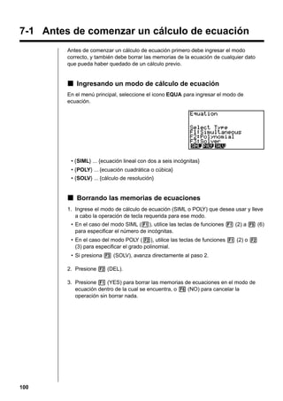 7-1 Antes de comenzar un cálculo de ecuación
Antes de comenzar un cálculo de ecuación primero debe ingresar el modo
correcto, y también debe borrar las memorias de la ecuación de cualquier dato
que pueda haber quedado de un cálculo previo.

k Ingresando un modo de cálculo de ecuación
En el menú principal, seleccione el icono EQUA para ingresar el modo de
ecuación.

• {SIML} ... {ecuación lineal con dos a seis incógnitas}
• {POLY} ... {ecuación cuadrática o cúbica}
• {SOLV} ... {cálculo de resolución}

k Borrando las memorias de ecuaciones
1. Ingrese el modo de cálculo de ecuación (SIML o POLY) que desea usar y lleve
a cabo la operación de tecla requerida para ese modo.
• En el caso del modo SIML (1), utilice las teclas de funciones 1 (2) a 5 (6)
para especificar el número de incógnitas.
• En el caso del modo POLY (2), utilice las teclas de funciones 1 (2) o 2
(3) para especificar el grado polinomial.
• Si presiona 3 (SOLV), avanza directamente al paso 2.
2. Presione 2 (DEL).
3. Presione 1 (YES) para borrar las memorias de ecuaciones en el modo de
ecuación dentro de la cual se encuentra, o 6 (NO) para cancelar la
operación sin borrar nada.

100

 