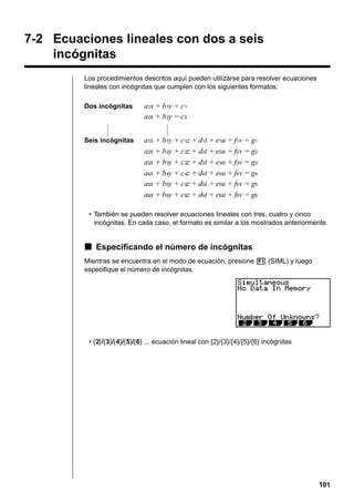 7-2 Ecuaciones lineales con dos a seis
incógnitas
Los procedimientos descritos aquí pueden utilizarse para resolver ecuaciones
lineales con incógnitas que cumplen con los siguientes formatos:
Dos incógnitas

a1x + b 1y = c 1
a2x + b 2y = c 2

Seis incógnitas

a1x + b 1y + c 1z + d1t + e1u + f1v = g1
a2x + b 2y + c 2z + d2t + e2u + f2v = g2
a3x + b 3y + c 3z + d3t + e3u + f3v = g3
a4x + b 4y + c 4z + d4t + e4u + f4v = g4
a5x + b 5y + c 5z + d5t + e5u + f5v = g5
a6x + b 6y + c 6z + d6t + e6u + f6v = g6

• También se pueden resolver ecuaciones lineales con tres, cuatro y cinco
incógnitas. En cada caso, el formato es similar a los mostrados anteriormente.

k Especificando el número de incógnitas
Mientras se encuentra en el modo de ecuación, presione 1 (SIML) y luego
especifique el número de incógnitas.

• {2}/{3}/{4}/{5}/{6} ... ecuación lineal con {2}/{3}/{4}/{5}/{6} incógnitas

101

 