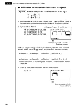 7-2

Ecuaciones lineales con dos a seis incógnitas

k Resolviendo ecuaciones lineales con tres incógnitas
Ejemplo

Resolver las siguientes ecuaciones lineales para x, y, y z:
4x + y – 2z = –1
x + 6y + 3z = 1
–5x + 4y + z = –7

1. Mientras está en el modo de ecuación lineal (SIML), presione 2 (3), debido a
que las ecuaciones lineales que se están resolviendo tienen tres incógnitas.
2. Ingrese cada coeficiente.

Celda para el ingreso de coeficientes

ewbw-cw-bw
bwgwdwbw
-fwewbw-hw

1 2 3 4 5 6
Valor a ser ingresado a la celda
destacada brillante

Cada vez que presiona w, el valor ingresado se registra en la celda destacada
brillante. A cada presión de w ingresa los valores en la secuencia siguiente:
coeficiente a1 → coeficiente b1 → coeficiente c1 → coeficiente d1 →
coeficiente an → coeficiente bn → coeficiente cn → coeficiente dn (n = 2 a 6)
• Como coeficientes, se pueden ingresar fracciones y contenidos de la memoria
de valores.
3. Luego de ingresar los coeficientes, resuelva las ecuaciones.
1(SOLV)

1 2 3 4 5 6
Valor de celda de solución
destacada brillante

102

 