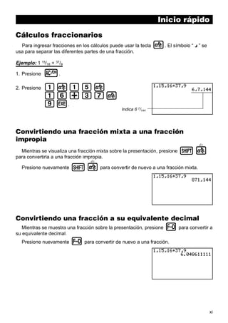 Inicio rápido
Cálculos fraccionarios
Para ingresar fracciones en los cálculos puede usar la tecla
usa para separar las diferentes partes de una fracción.

$. El símbolo “ { ” se

Ejemplo: 1 15/16 + 37/9
1. Presione

o.

2. Presione

b$bf$
bg+dh$
jw.

Indica 6 7/144

Convirtiendo una fracción mixta a una fracción
impropia
d/c

Mientras se visualiza una fracción mixta sobre la presentación, presione
para convertirla a una fracción impropia.

!$

d/c

Presione nuevamente

! $ para convertir de nuevo a una fracción mixta.

Convirtiendo una fracción a su equivalente decimal
Mientras se muestra una fracción sobre la presentación, presione
su equivalente decimal.
Presione nuevamente

M para convertir a

M para convertir de nuevo a una fracción.

xi

 