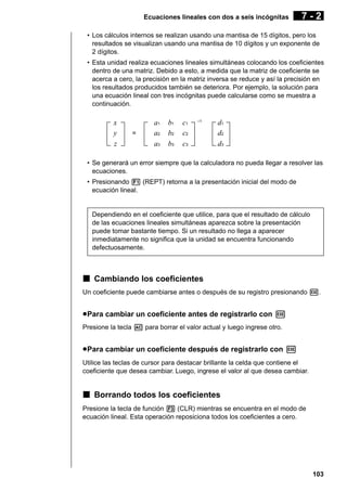 Ecuaciones lineales con dos a seis incógnitas

7-2

• Los cálculos internos se realizan usando una mantisa de 15 dígitos, pero los
resultados se visualizan usando una mantisa de 10 dígitos y un exponente de
2 dígitos.
• Esta unidad realiza ecuaciones lineales simultáneas colocando los coeficientes
dentro de una matriz. Debido a esto, a medida que la matriz de coeficiente se
acerca a cero, la precisión en la matriz inversa se reduce y así la precisión en
los resultados producidos también se deteriora. Por ejemplo, la solución para
una ecuación lineal con tres incógnitas puede calcularse como se muestra a
continuación.

x
y
z

=

a1
a2
a3

b1
b2
b3

c1
c2
c3

–1

d1
d2
d3

• Se generará un error siempre que la calculadora no pueda llegar a resolver las
ecuaciones.
• Presionando 1 (REPT) retorna a la presentación inicial del modo de
ecuación lineal.

Dependiendo en el coeficiente que utilice, para que el resultado de cálculo
de las ecuaciones lineales simultáneas aparezca sobre la presentación
puede tomar bastante tiempo. Si un resultado no llega a aparecer
inmediatamente no significa que la unidad se encuentra funcionando
defectuosamente.

k Cambiando los coeficientes
Un coeficiente puede cambiarse antes o después de su registro presionando w.

u Para cambiar un coeficiente antes de registrarlo con w
Presione la tecla A para borrar el valor actual y luego ingrese otro.

u Para cambiar un coeficiente después de registrarlo con w
Utilice las teclas de cursor para destacar brillante la celda que contiene el
coeficiente que desea cambiar. Luego, ingrese el valor al que desea cambiar.

k Borrando todos los coeficientes
Presione la tecla de función 3 (CLR) mientras se encuentra en el modo de
ecuación lineal. Esta operación reposiciona todos los coeficientes a cero.

103

 