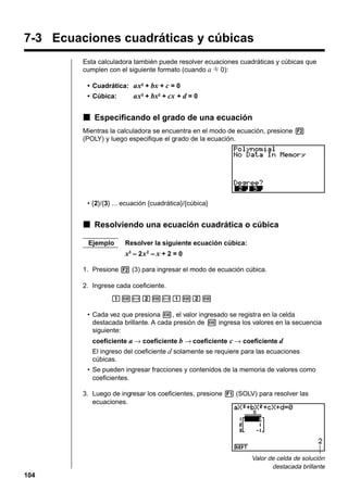 7-3 Ecuaciones cuadráticas y cúbicas
Esta calculadora también puede resolver ecuaciones cuadráticas y cúbicas que
cumplen con el siguiente formato (cuando a G 0):
• Cuadrática: ax2 + bx + c = 0
• Cúbica:

ax3 + bx2 + cx + d = 0

k Especificando el grado de una ecuación
Mientras la calculadora se encuentra en el modo de ecuación, presione 2
(POLY) y luego especifique el grado de la ecuación.

• {2}/{3} ... ecuación {cuadrática}/{cúbica}

k Resolviendo una ecuación cuadrática o cúbica
Ejemplo

Resolver la siguiente ecuación cúbica:

x3 – 2 x 2 – x + 2 = 0
1. Presione 2 (3) para ingresar el modo de ecuación cúbica.
2. Ingrese cada coeficiente.
bw-cw-bwcw
• Cada vez que presiona w, el valor ingresado se registra en la celda
destacada brillante. A cada presión de w ingresa los valores en la secuencia
siguiente:
coeficiente a → coeficiente b → coeficiente c → coeficiente d
El ingreso del coeficiente d solamente se requiere para las ecuaciones
cúbicas.
• Se pueden ingresar fracciones y contenidos de la memoria de valores como
coeficientes.
3. Luego de ingresar los coeficientes, presione 1 (SOLV) para resolver las
ecuaciones.

Valor de celda de solución
destacada brillante

104

 