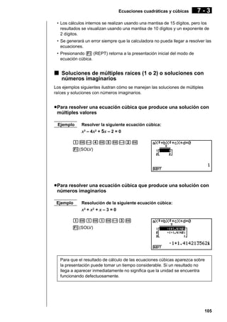 Ecuaciones cuadráticas y cúbicas

7-3

• Los cálculos internos se realizan usando una mantisa de 15 dígitos, pero los
resultados se visualizan usando una mantisa de 10 dígitos y un exponente de
2 dígitos.
• Se generará un error siempre que la calculadora no pueda llegar a resolver las
ecuaciones.
• Presionando 1 (REPT) retorna a la presentación inicial del modo de
ecuación cúbica.

k Soluciones de múltiples raíces (1 o 2) o soluciones con
números imaginarios
Los ejemplos siguientes ilustran cómo se manejan las soluciones de múltiples
raíces y soluciones con números imaginarios.

u Para resolver una ecuación cúbica que produce una solución con
múltiples valores
Ejemplo

Resolver la siguiente ecuación cúbica:

x3 – 4x2 + 5x – 2 = 0
bw-ewfw-cw
1(SOLV)

u Para resolver una ecuación cúbica que produce una solución con
números imaginarios
Ejemplo

Resolución de la siguiente ecuación cúbica:

x3 + x2 + x – 3 = 0
bwbwbw-dw
1(SOLV)

Para que el resultado de cálculo de las ecuaciones cúbicas aparezca sobre
la presentación puede tomar un tiempo considerable. Si un resultado no
llega a aparecer inmediatamente no significa que la unidad se encuentra
funcionando defectuosamente.

105

 