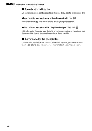 7-3

Ecuaciones cuadráticas y cúbicas

k Cambiando coeficientes
Un coeficiente puede cambiarse antes o después de su registro presionando w.

u Para cambiar un coeficiente antes de registrarlo con w
Presione la tecla A para borrar el valor actual y luego ingrese otro.

u Para cambiar un coeficiente después de registrarlo con w
Utilice las teclas de cursor para destacar la celda que contiene el coeficiente que
desea cambiar. Luego, ingrese el valor al que desea cambiar.

k Borrando todos los coeficientes
Mientras está en el modo de ecuación cuadrática o cúbica, presione la tecla de
función 3 (CLR). Esta operación reposiciona todos los coeficientes a cero.

106

 