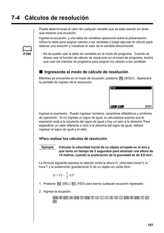 7-4 Cálculos de resolución
Puede determinarse el valor de cualquier variable que se está usando sin tener
que resolver una ecuación.
Ingrese la ecuación, y una tabla de variables aparecerá sobre la presentación.
Utilice la tabla para asignar valores a las variables y luego ejecutar el cálculo para
obtener una solución y visualizar el valor de la variable desconocida.
P.394

• No se puede usar la tabla de variables en el modo de programa. Cuando se
desea usar la función de cálculo de resolución en el modo de programa, tendrá
que usar los mandos de programa para asignar los valores a las variables.

k Ingresando el modo de cálculo de resolución
Mientras se encuentra en el modo de ecuación, presione 3 (SOLV). Aparecerá
la pantalla de ingreso de la resolución.

Ingrese la expresión. Puede ingresar números, caracteres alfabéticos y símbolos
de operación. Si no ingresa un signo de igual, la calculadora supone que la
expresión está a la izquierda del signo de igual y hay un cero a la derecha. Para
especificar un valor diferente a cero a la derecha del signo de igual, deberá
ingresar el signo de igual y el valor.

u Para realizar los cálculos de resolución
Ejemplo

Calcular la velocidad inicial de un objeto arrojado en el aire y
que toma un tiempo de 2 segundos para alcanzar una altura de
14 metros, cuando la aceleración de la gravedad es de 9,8 m/s2.

La fórmula siguiente expresa la relación entre la altura H, velocidad inicial V, la
hora T y la aceleración gravitacional G de un objeto en caída libre.
1
H = VT – –– GT 2
2
1. Presione 2 (DEL) 1 (YES) para borrar cualquier ecuación ingresada.
2. Ingrese la ecuación.
aH!=aVaT-(b/c)aGaTx
w

107

 