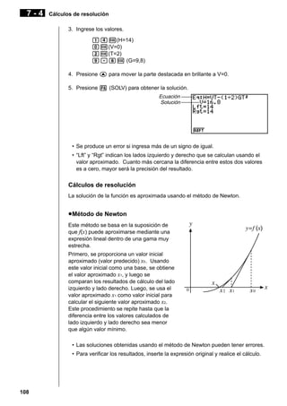 7-4

Cálculos de resolución
3. Ingrese los valores.
bew(H=14)
aw(V=0)
cw(T=2)
j.iw (G=9,8)
4. Presione f para mover la parte destacada en brillante a V=0.
5. Presione 6 (SOLV) para obtener la solución.
Ecuación
Solución

• Se produce un error si ingresa más de un signo de igual.
• “Lft” y “Rgt” indican los lados izquierdo y derecho que se calculan usando el
valor aproximado. Cuanto más cercana la diferencia entre estos dos valores
es a cero, mayor será la precisión del resultado.

Cálculos de resolución
La solución de la función es aproximada usando el método de Newton.

u Método de Newton
Este método se basa en la suposición de
que f(x) puede aproximarse mediante una
expresión lineal dentro de una gama muy
estrecha.
Primero, se proporciona un valor inicial
aproximado (valor predecido) x0 . Usando
este valor inicial como una base, se obtiene
el valor aproximado x1, y luego se
comparan los resultados de cálculo del lado
izquierdo y lado derecho. Luego, se usa el
valor aproximado x1 como valor inicial para
calcular el siguiente valor aproximado x2.
Este procedimiento se repite hasta que la
diferencia entre los valores calculados de
lado izquierdo y lado derecho sea menor
que algún valor mínimo.
• Las soluciones obtenidas usando el método de Newton pueden tener errores.
• Para verificar los resultados, inserte la expresión original y realice el cálculo.

108

 