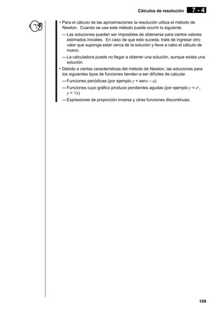 Cálculos de resolución

7-4

• Para el cálculo de las aproximaciones la resolución utiliza el método de
Newton. Cuando se usa este método puede ocurrir lo siguiente.
— Las soluciones pueden ser imposibles de obtenerse para ciertos valores
estimados iniciales. En caso de que esto suceda, trate de ingresar otro
valor que suponga estar cerca de la solución y lleve a cabo el cálculo de
nuevo.
— La calculadora puede no llegar a obtener una solución, aunque exista una
solución.
• Debido a ciertas características del método de Newton, las soluciones para
los siguientes tipos de funciones tienden a ser difíciles de calcular.
— Funciones periódicas (por ejemplo y = senx – a)
— Funciones cuyo gráfico produce pendientes agudas (por ejemplo y = ex,
y = 1/ x)
— Expresiones de proporción inversa y otras funciones discontinuas.

109

 