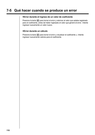 7-5 Qué hacer cuando se produce un error
u Error durante el ingreso de un valor de coeficiente
Presione la tecla A para borrar el error y retornar al valor que estaba registrado
para el coeficiente, antes de haber ingresado el valor que generó el error. Intente
ingresar nuevamente un valor nuevo.

u Error durante un cálculo
Presione la tecla A para borrar el error y visualizar el coeficiente a. Intente
ingresar nuevamente valores para el coeficiente.

110

 