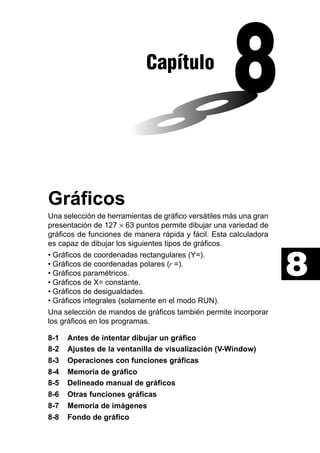 Capítulo

Gráficos
Una selección de herramientas de gráfico versátiles más una gran
presentación de 127 × 63 puntos permite dibujar una variedad de
gráficos de funciones de manera rápida y fácil. Esta calculadora
es capaz de dibujar los siguientes tipos de gráficos.
• Gráficos de coordenadas rectangulares (Y=).
• Gráficos de coordenadas polares (r =).
• Gráficos paramétricos.
• Gráficos de X= constante.
• Gráficos de desigualdades.
• Gráficos integrales (solamente en el modo RUN).
Una selección de mandos de gráficos también permite incorporar
los gráficos en los programas.
8-1
8-2
8-3
8-4
8-5
8-6
8-7
8-8

Antes de intentar dibujar un gráfico
Ajustes de la ventanilla de visualización (V-Window)
Operaciones con funciones gráficas
Memoria de gráfico
Delineado manual de gráficos
Otras funciones gráficas
Memoria de imágenes
Fondo de gráfico

8

 