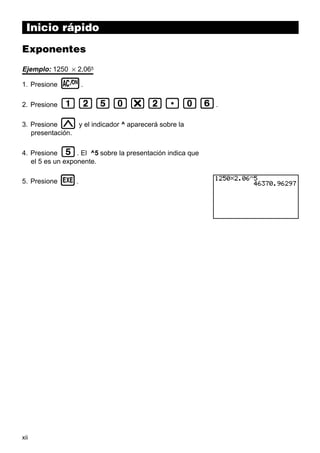 Inicio rápido
Exponentes
Ejemplo: 1250 × 2,065
1. Presione

o.

2. Presione

bcfa*c.ag.
M

y el indicador ^ aparecerá sobre la
3. Presione
presentación.

f

4. Presione
. El ^5 sobre la presentación indica que
el 5 es un exponente.
5. Presione

xii

w.

 